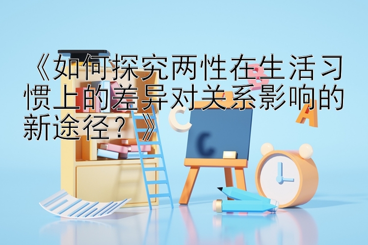 《如何探究两性在生活习惯上的差异对关系影响的新途径？》