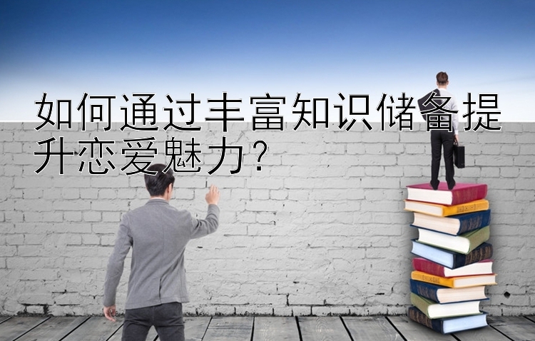 如何通过丰富知识储备提升恋爱魅力？