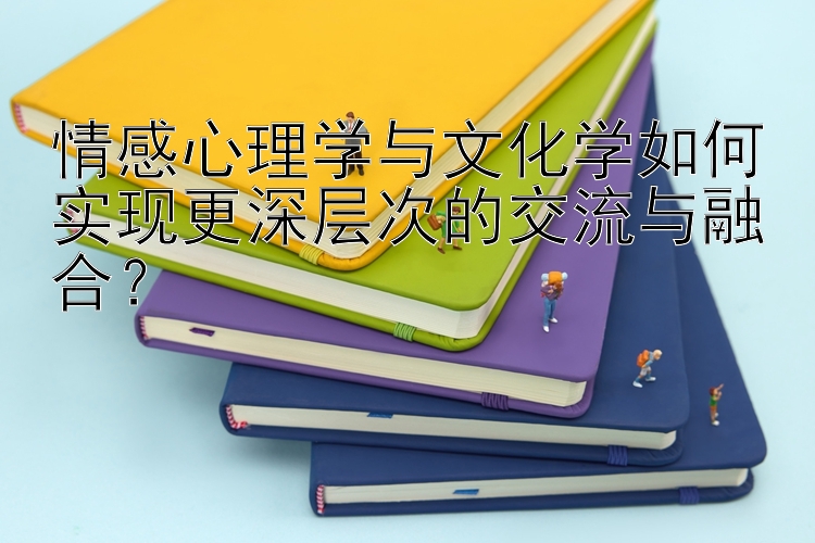 情感心理学与文化学如何实现更深层次的交流与融合？