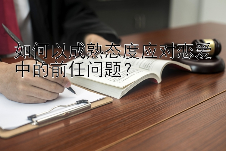 如何以成熟态度应对恋爱中的前任问题？