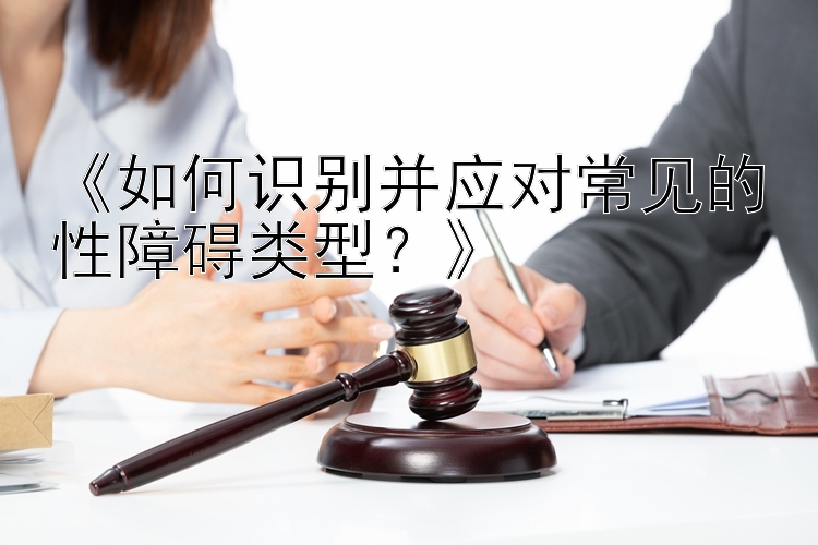 《如何识别并应对常见的性障碍类型？》