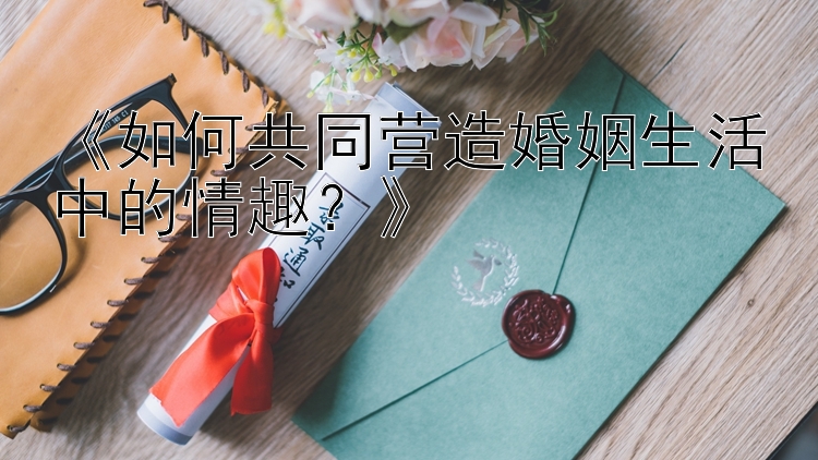 《如何共同营造婚姻生活中的情趣？》