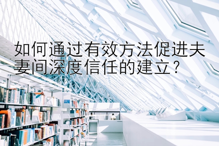 如何通过有效方法促进夫妻间深度信任的建立？