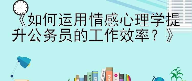 《如何运用情感心理学提升公务员的工作效率？》