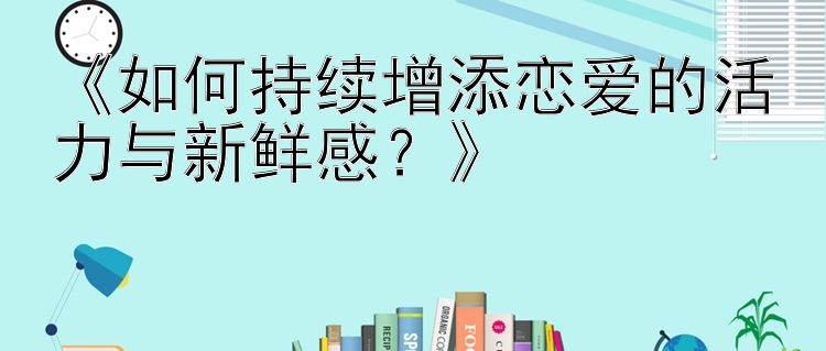 《如何持续增添恋爱的活力与新鲜感？》