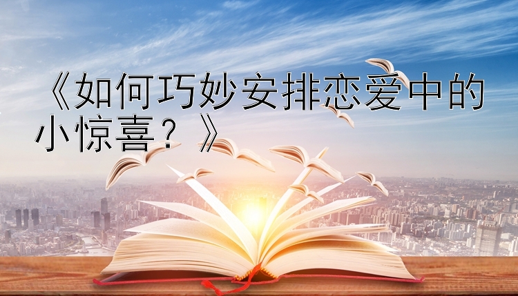 《如何巧妙安排恋爱中的小惊喜？》