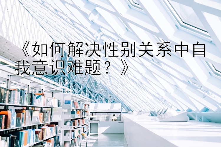 《如何解决性别关系中自我意识难题？》