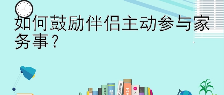 如何鼓励伴侣主动参与家务事？