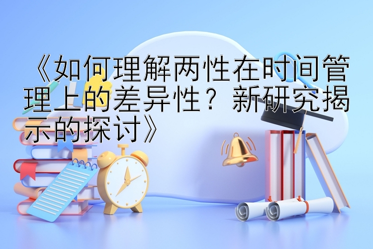 《如何理解两性在时间管理上的差异性？新研究揭示的探讨》