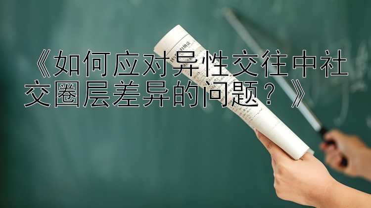 《如何应对异性交往中社交圈层差异的问题？》