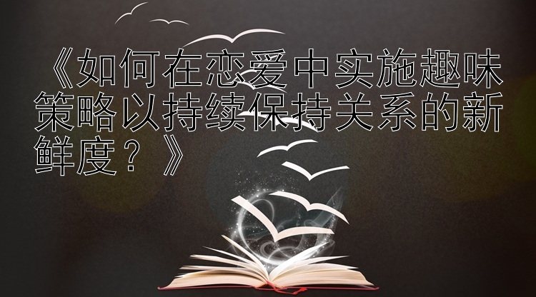 《如何在恋爱中实施趣味策略以持续保持关系的新鲜度？》