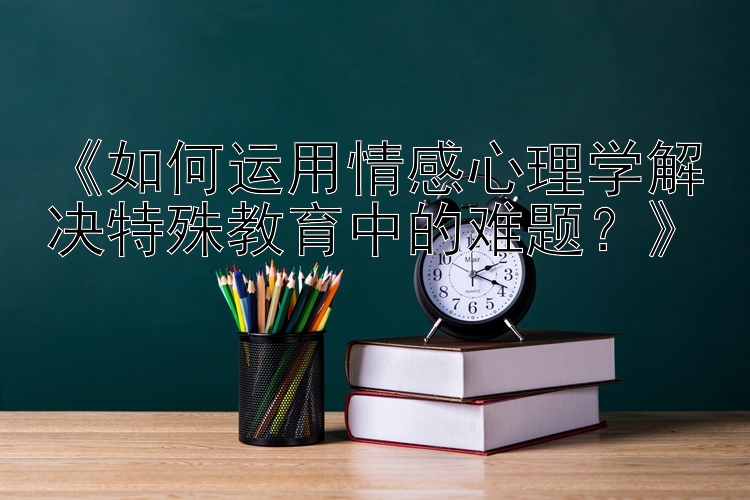 《如何运用情感心理学解决特殊教育中的难题？》