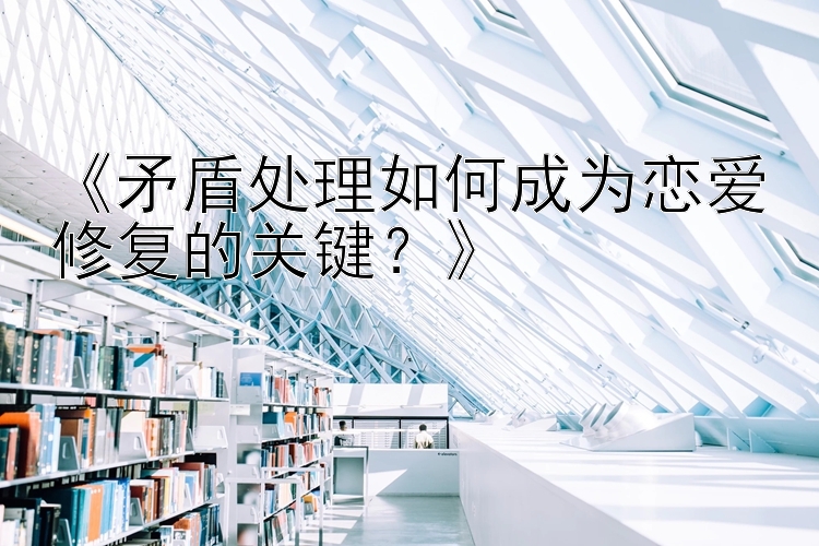 《矛盾处理如何成为恋爱修复的关键？》