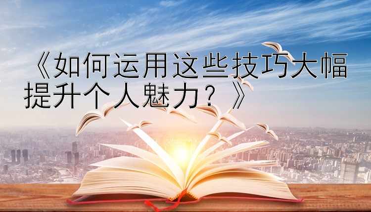 《如何运用这些技巧大幅提升个人魅力？》