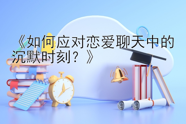 《如何应对恋爱聊天中的沉默时刻？》