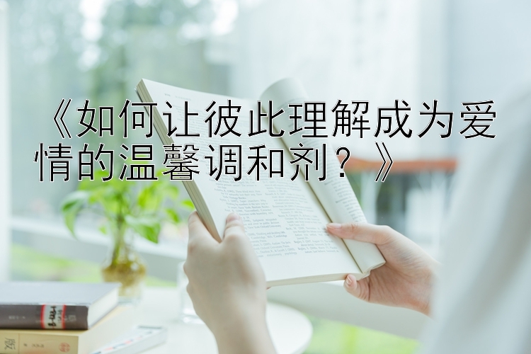 《如何让彼此理解成为爱情的温馨调和剂？》