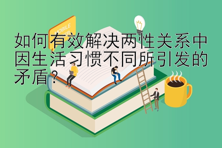 如何有效解决两性关系中因生活习惯不同所引发的矛盾？