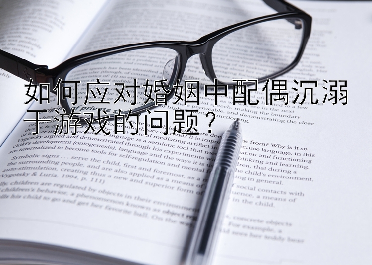 如何应对婚姻中配偶沉溺于游戏的问题？