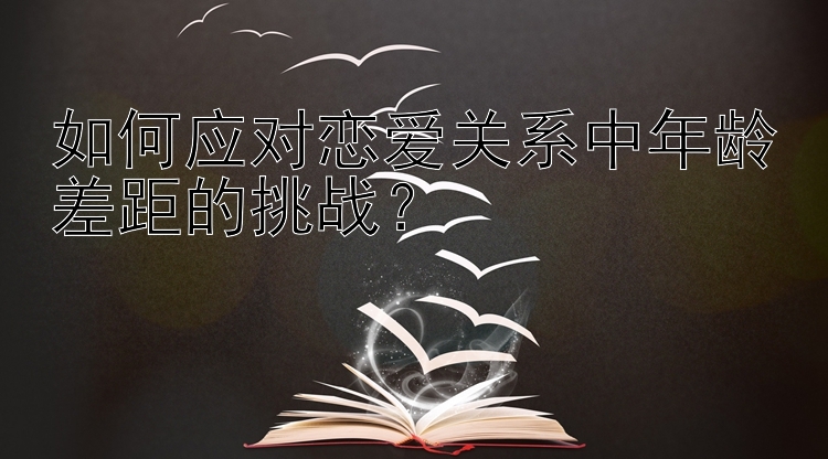 如何应对恋爱关系中年龄差距的挑战？