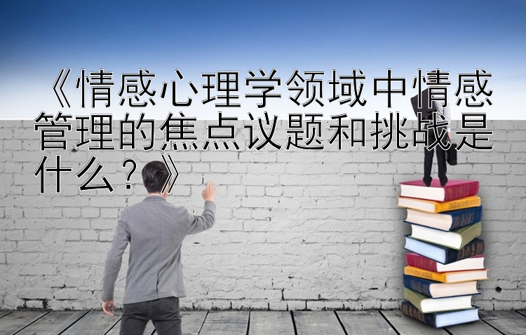 《情感心理学领域中情感管理的焦点议题和挑战是什么？》