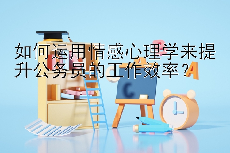 如何运用情感心理学来提升公务员的工作效率？