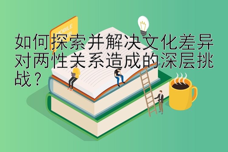 如何探索并解决文化差异对两性关系造成的深层挑战？