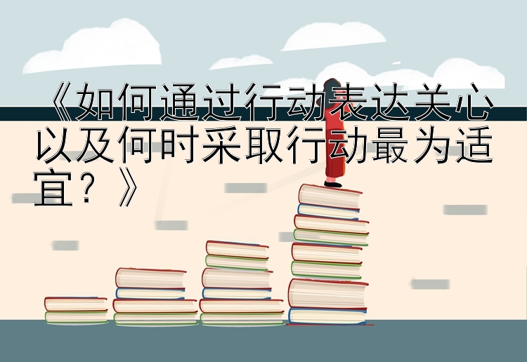 《如何通过行动表达关心以及何时采取行动最为适宜？》