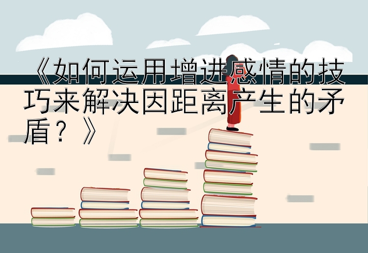 《如何运用增进感情的技巧来解决因距离产生的矛盾？》