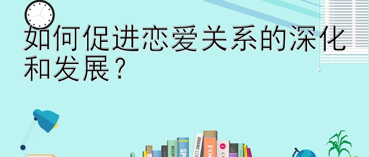 如何促进恋爱关系的深化和发展？