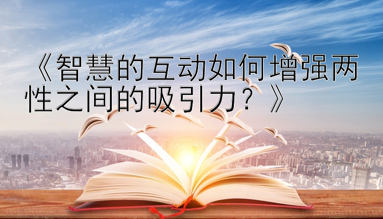 《智慧的互动如何增强两性之间的吸引力？》