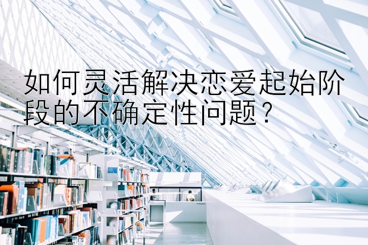 如何灵活解决恋爱起始阶段的不确定性问题？