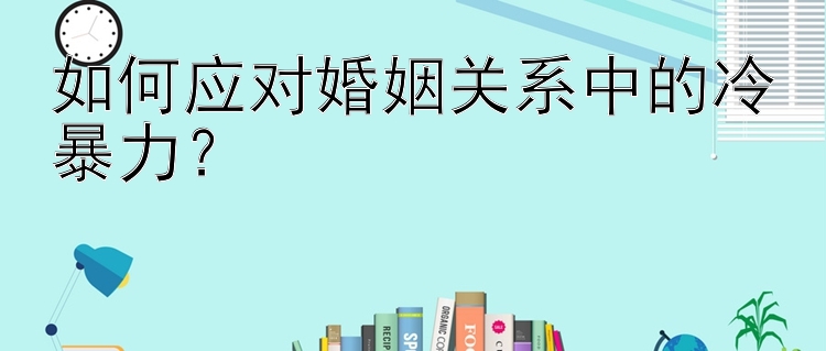 如何应对婚姻关系中的冷暴力？