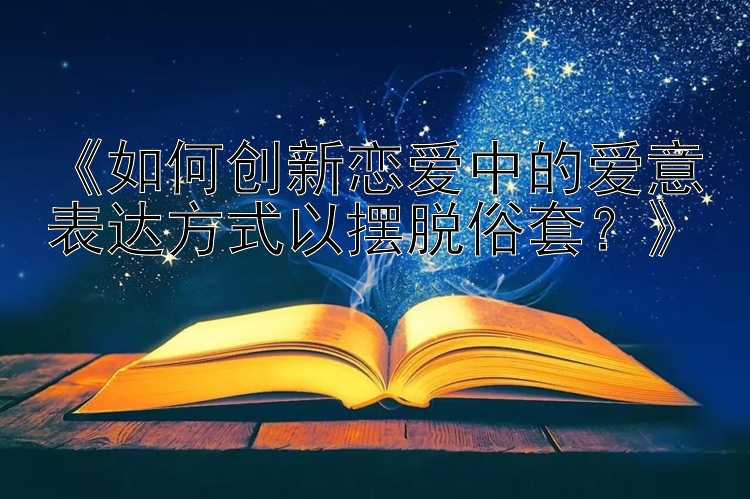 《如何创新恋爱中的爱意表达方式以摆脱俗套？》