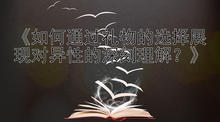 《如何通过礼物的选择展现对异性的深刻理解？》