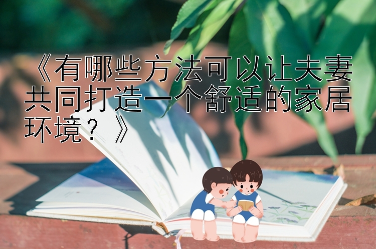 《有哪些方法可以让夫妻共同打造一个舒适的家居环境？》