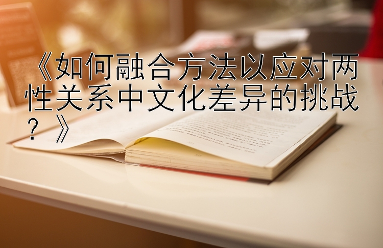 《如何融合方法以应对两性关系中文化差异的挑战？》