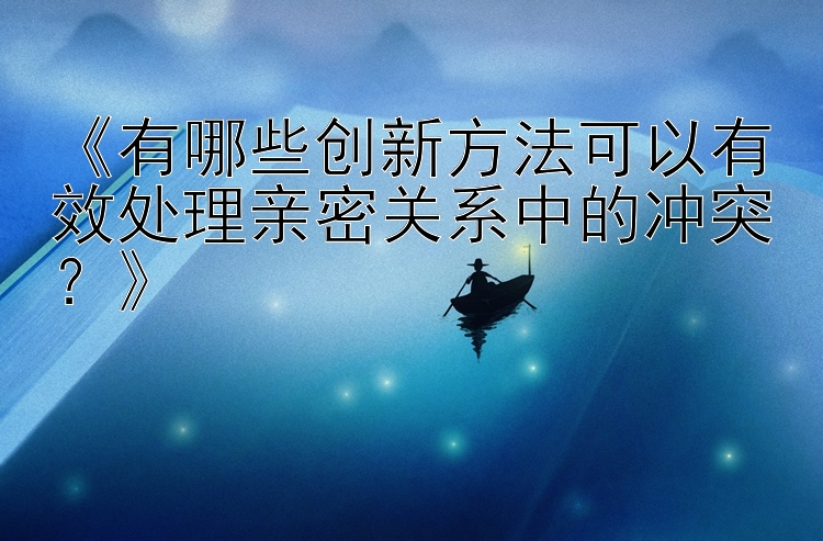 大小单双必胜公式 《有哪些创新方法可以有效处理亲密关系中的冲突？》