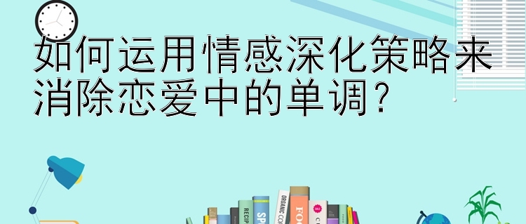 如何运用情感深化策略来消除恋爱中的单调？