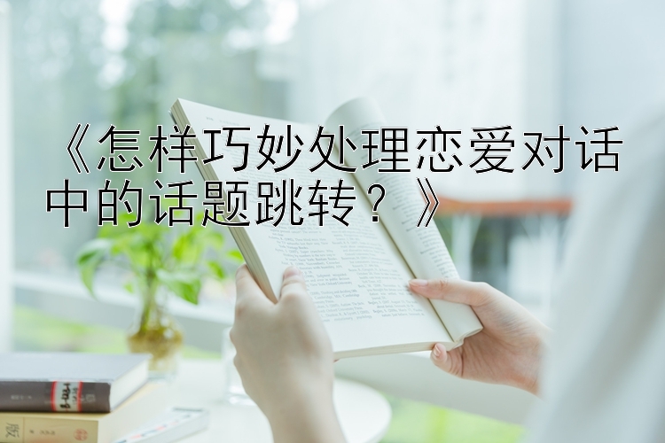 《怎样巧妙处理恋爱对话中的话题跳转？》