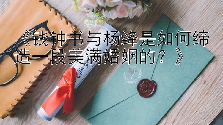 《钱钟书与杨绛是如何缔造一段美满婚姻的？》