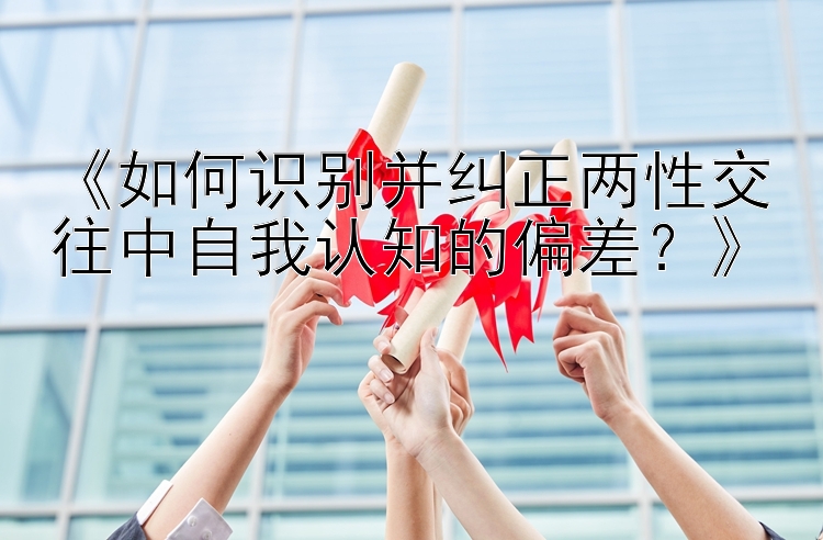 《如何识别并纠正两性交往中自我认知的偏差？》