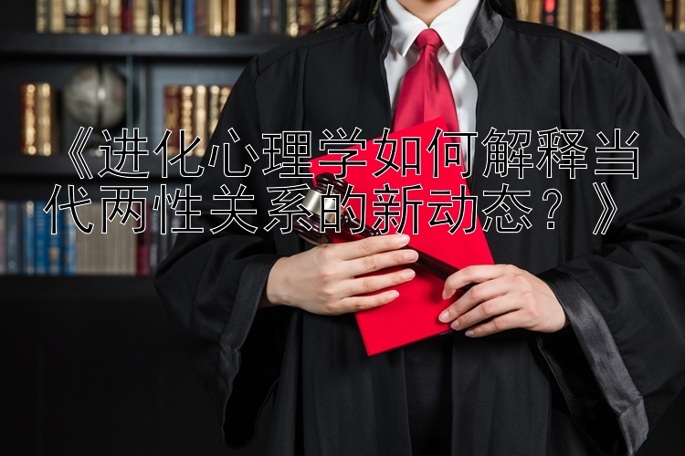 《进化心理学如何解释当代两性关系的新动态？》