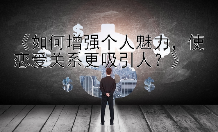 《如何增强个人魅力，使恋爱关系更吸引人？》