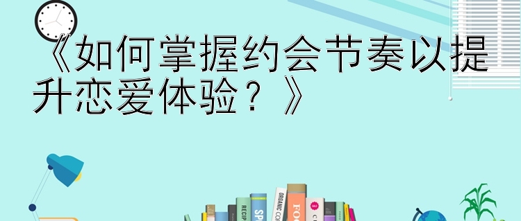 《如何掌握约会节奏以提升恋爱体验？》