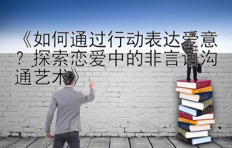 《如何通过行动表达爱意？探索恋爱中的非言语沟通艺术》