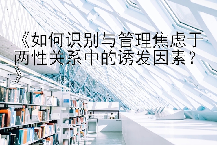 《如何识别与管理焦虑于两性关系中的诱发因素？》