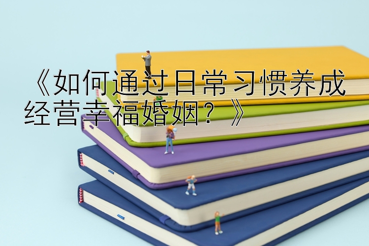 《如何通过日常习惯养成经营幸福婚姻？》