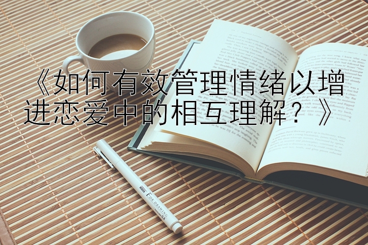 《如何有效管理情绪以增进恋爱中的相互理解？》