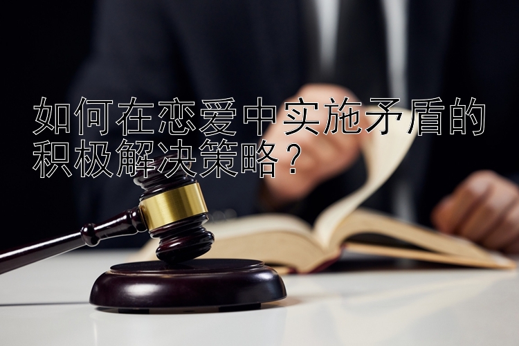 如何在恋爱中实施矛盾的积极解决策略？