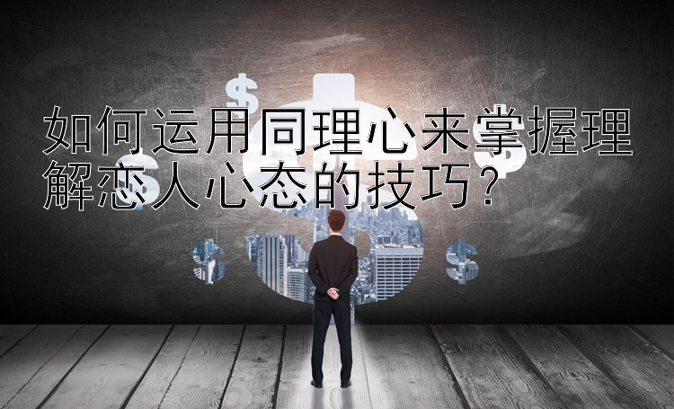 如何运用同理心来掌握理解恋人心态的技巧？